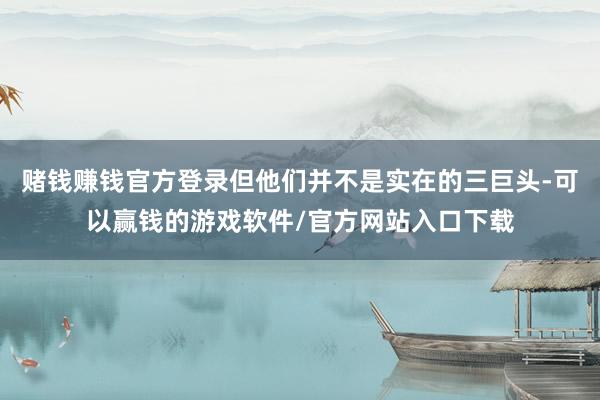 赌钱赚钱官方登录但他们并不是实在的三巨头-可以赢钱的游戏软件/官方网站入口下载