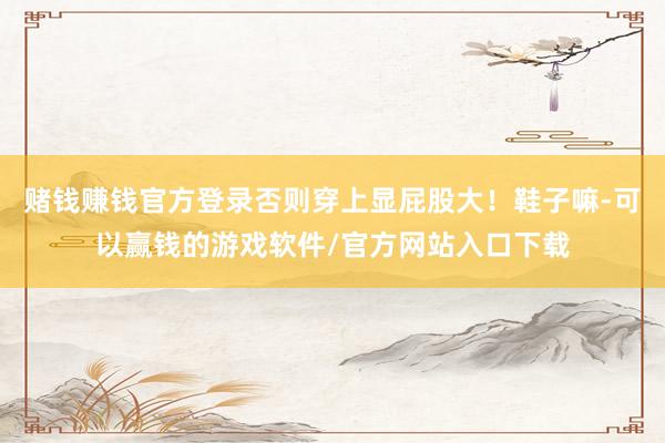 赌钱赚钱官方登录否则穿上显屁股大！鞋子嘛-可以赢钱的游戏软件/官方网站入口下载