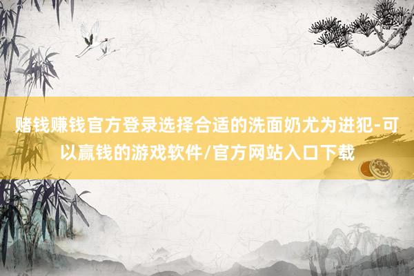 赌钱赚钱官方登录选择合适的洗面奶尤为进犯-可以赢钱的游戏软件/官方网站入口下载