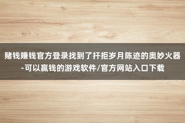 赌钱赚钱官方登录找到了扞拒岁月陈迹的奥妙火器-可以赢钱的游戏软件/官方网站入口下载