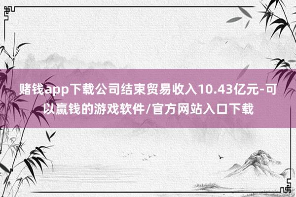 赌钱app下载公司结束贸易收入10.43亿元-可以赢钱的游戏软件/官方网站入口下载