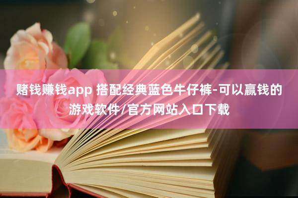 赌钱赚钱app 搭配经典蓝色牛仔裤-可以赢钱的游戏软件/官方网站入口下载