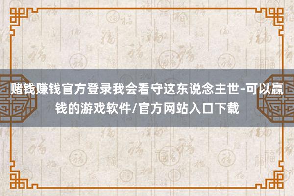 赌钱赚钱官方登录我会看守这东说念主世-可以赢钱的游戏软件/官方网站入口下载