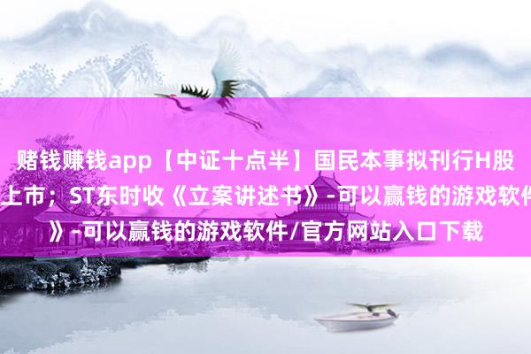 赌钱赚钱app【中证十点半】国民本事拟刊行H股股票并在香港联交所上市；ST东时收《立案讲述书》-可以赢钱的游戏软件/官方网站入口下载