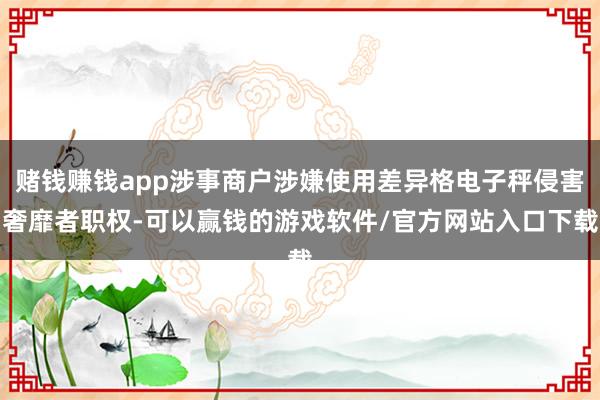 赌钱赚钱app涉事商户涉嫌使用差异格电子秤侵害奢靡者职权-可以赢钱的游戏软件/官方网站入口下载