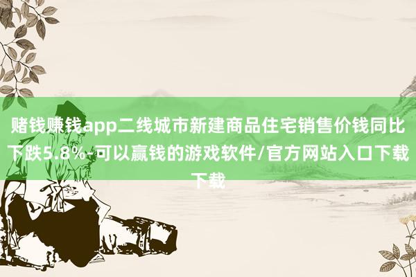赌钱赚钱app二线城市新建商品住宅销售价钱同比下跌5.8%-可以赢钱的游戏软件/官方网站入口下载