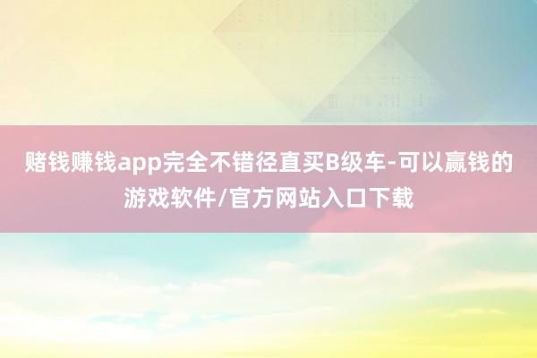 赌钱赚钱app完全不错径直买B级车-可以赢钱的游戏软件/官方网站入口下载