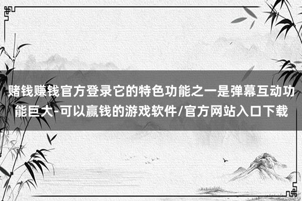 赌钱赚钱官方登录它的特色功能之一是弹幕互动功能巨大-可以赢钱的游戏软件/官方网站入口下载