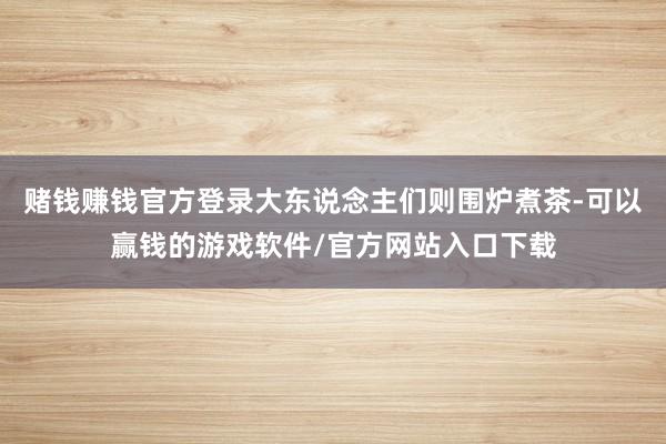 赌钱赚钱官方登录大东说念主们则围炉煮茶-可以赢钱的游戏软件/官方网站入口下载