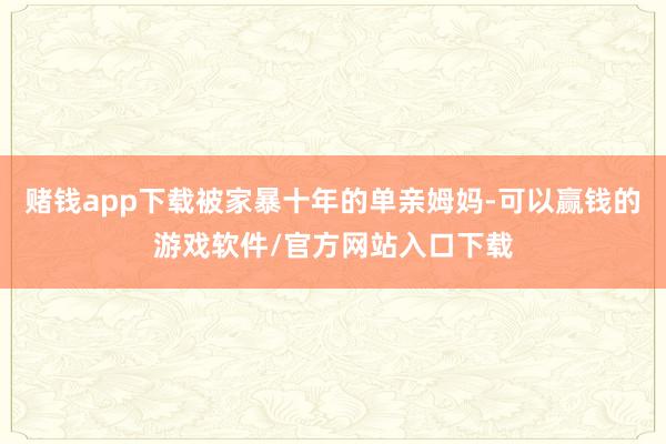 赌钱app下载被家暴十年的单亲姆妈-可以赢钱的游戏软件/官方网站入口下载