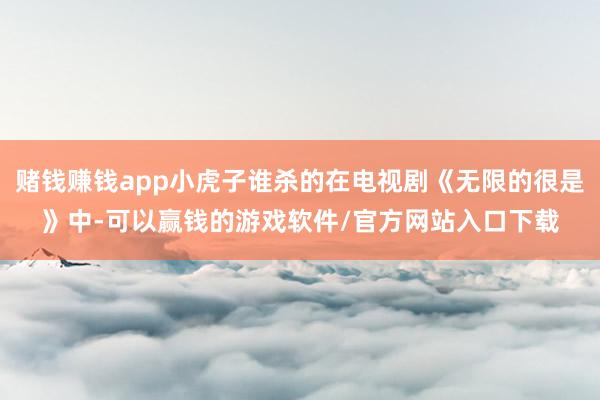 赌钱赚钱app小虎子谁杀的在电视剧《无限的很是》中-可以赢钱的游戏软件/官方网站入口下载