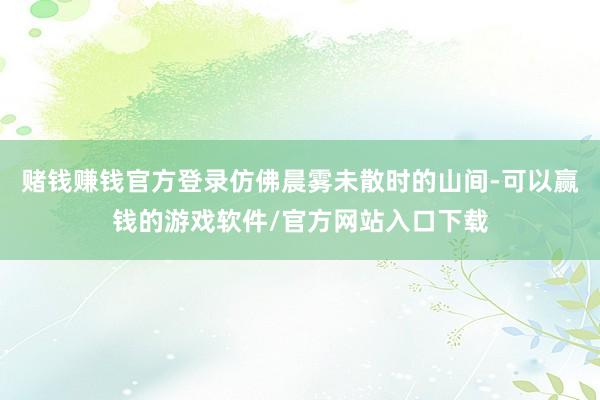 赌钱赚钱官方登录仿佛晨雾未散时的山间-可以赢钱的游戏软件/官方网站入口下载