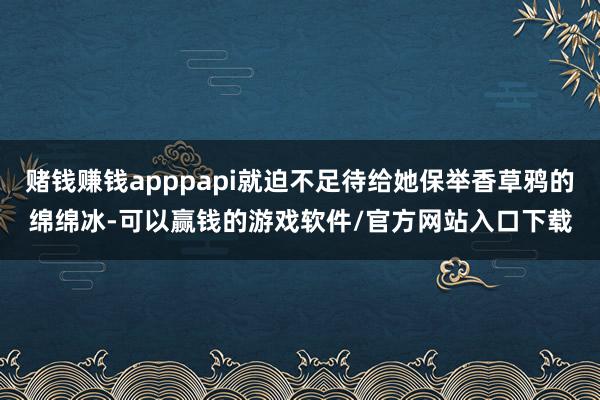赌钱赚钱apppapi就迫不足待给她保举香草鸦的绵绵冰-可以赢钱的游戏软件/官方网站入口下载