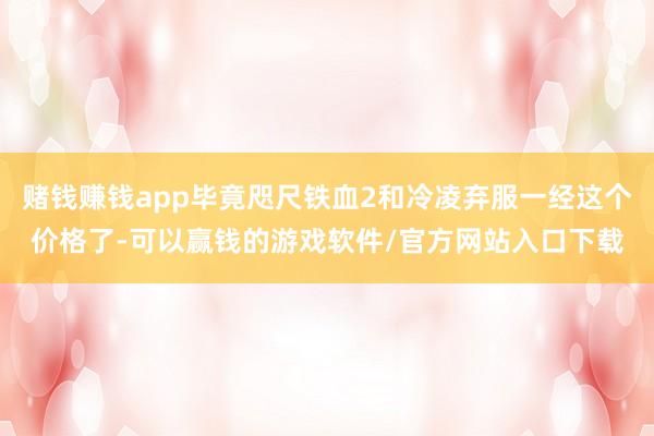 赌钱赚钱app毕竟咫尺铁血2和冷凌弃服一经这个价格了-可以赢钱的游戏软件/官方网站入口下载