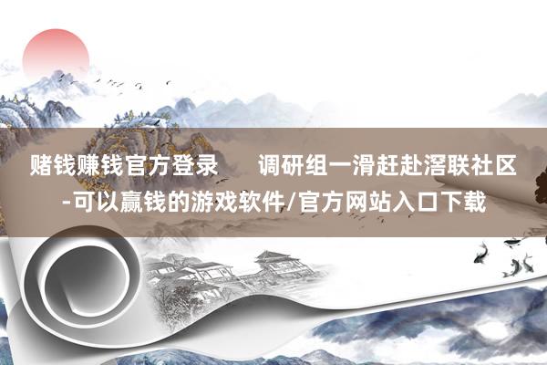 赌钱赚钱官方登录      调研组一滑赶赴滘联社区-可以赢钱的游戏软件/官方网站入口下载