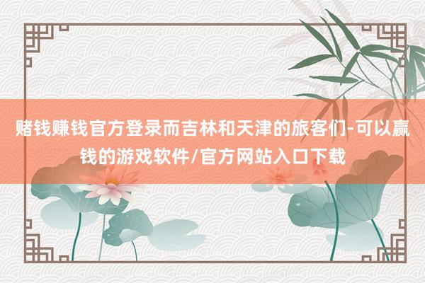 赌钱赚钱官方登录而吉林和天津的旅客们-可以赢钱的游戏软件/官方网站入口下载