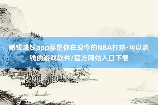 赌钱赚钱app要是你在现今的NBA打球-可以赢钱的游戏软件/官方网站入口下载