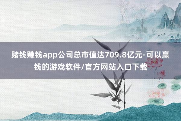 赌钱赚钱app公司总市值达709.8亿元-可以赢钱的游戏软件/官方网站入口下载
