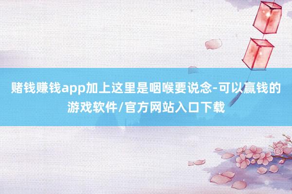 赌钱赚钱app加上这里是咽喉要说念-可以赢钱的游戏软件/官方网站入口下载