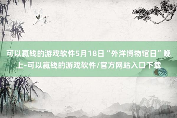可以赢钱的游戏软件5月18日“外洋博物馆日”晚上-可以赢钱的游戏软件/官方网站入口下载