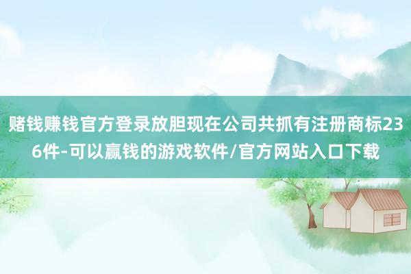 赌钱赚钱官方登录放胆现在公司共抓有注册商标236件-可以赢钱的游戏软件/官方网站入口下载