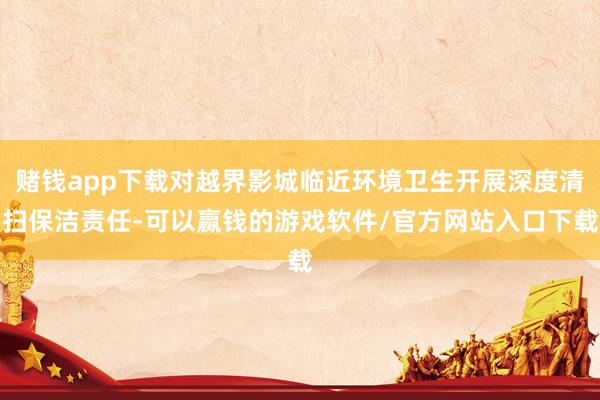 赌钱app下载对越界影城临近环境卫生开展深度清扫保洁责任-可以赢钱的游戏软件/官方网站入口下载