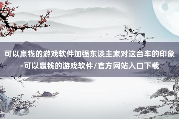 可以赢钱的游戏软件加强东谈主家对这台车的印象-可以赢钱的游戏软件/官方网站入口下载