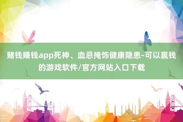 赌钱赚钱app死神、血忌掩饰健康隐患-可以赢钱的游戏软件/官方网站入口下载