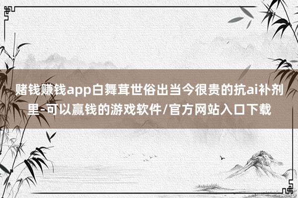 赌钱赚钱app白舞茸世俗出当今很贵的抗ai补剂里-可以赢钱的游戏软件/官方网站入口下载