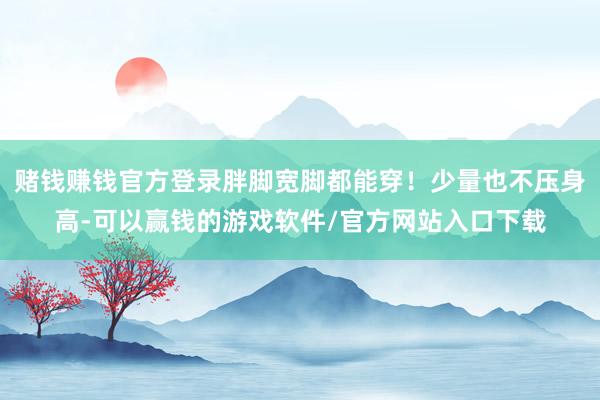赌钱赚钱官方登录胖脚宽脚都能穿！少量也不压身高-可以赢钱的游戏软件/官方网站入口下载