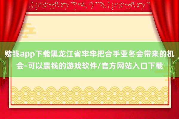 赌钱app下载黑龙江省牢牢把合手亚冬会带来的机会-可以赢钱的游戏软件/官方网站入口下载