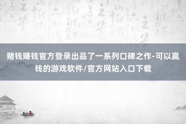 赌钱赚钱官方登录出品了一系列口碑之作-可以赢钱的游戏软件/官方网站入口下载