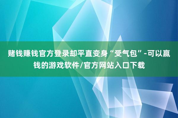 赌钱赚钱官方登录却平直变身“受气包”-可以赢钱的游戏软件/官方网站入口下载