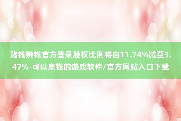 赌钱赚钱官方登录股权比例将由11.74%减至3.47%-可以赢钱的游戏软件/官方网站入口下载