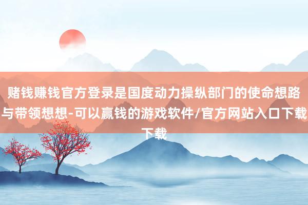 赌钱赚钱官方登录是国度动力操纵部门的使命想路与带领想想-可以赢钱的游戏软件/官方网站入口下载