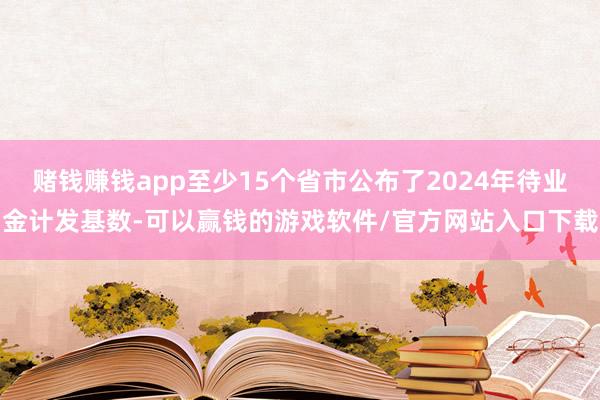 赌钱赚钱app至少15个省市公布了2024年待业金计发基数-可以赢钱的游戏软件/官方网站入口下载