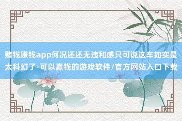 赌钱赚钱app何况还还无违和感只可说这车如实是太科幻了-可以赢钱的游戏软件/官方网站入口下载