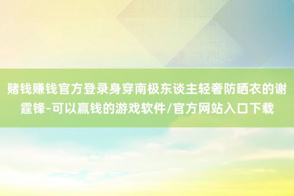 赌钱赚钱官方登录身穿南极东谈主轻奢防晒衣的谢霆锋-可以赢钱的游戏软件/官方网站入口下载