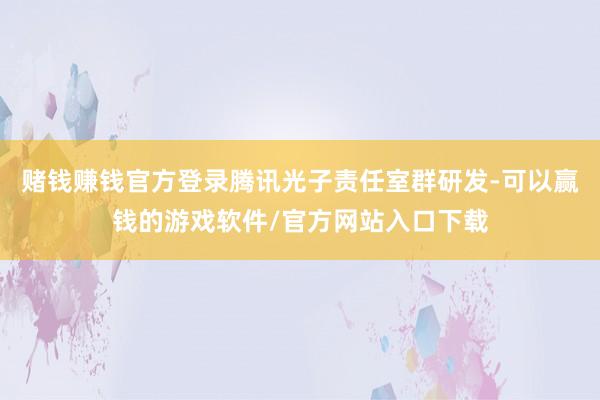 赌钱赚钱官方登录腾讯光子责任室群研发-可以赢钱的游戏软件/官方网站入口下载