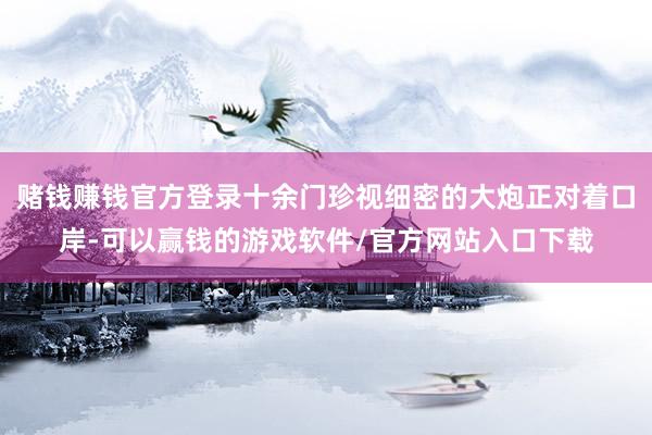 赌钱赚钱官方登录十余门珍视细密的大炮正对着口岸-可以赢钱的游戏软件/官方网站入口下载