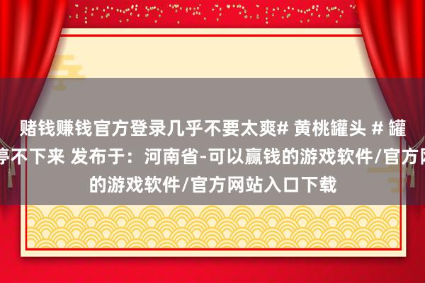 赌钱赚钱官方登录几乎不要太爽# 黄桃罐头 # 罐头 # 可口到停不下来 发布于:河南省-可以赢钱的游戏软件/官方网站入口下载