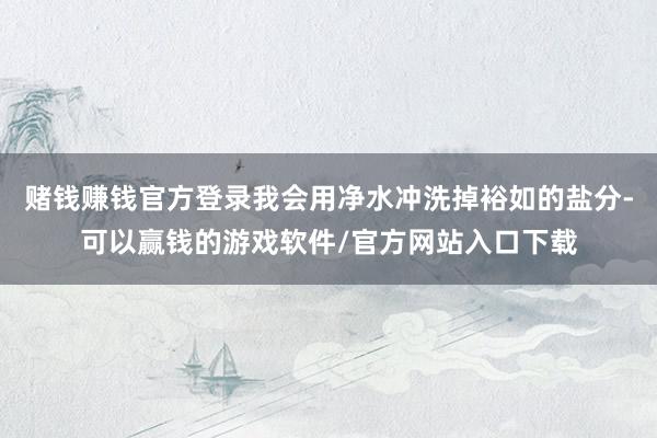 赌钱赚钱官方登录我会用净水冲洗掉裕如的盐分-可以赢钱的游戏软件/官方网站入口下载