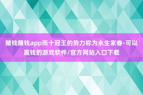 赌钱赚钱app而十冠王的势力称为永生家眷-可以赢钱的游戏软件/官方网站入口下载
