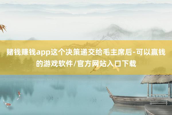 赌钱赚钱app这个决策递交给毛主席后-可以赢钱的游戏软件/官方网站入口下载