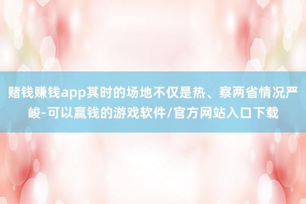 赌钱赚钱app其时的场地不仅是热、察两省情况严峻-可以赢钱的游戏软件/官方网站入口下载