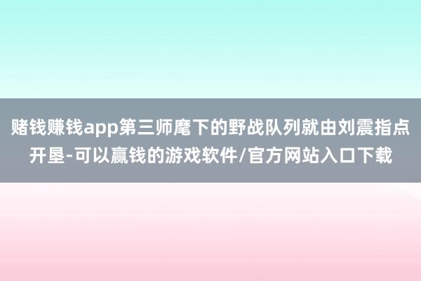 赌钱赚钱app第三师麾下的野战队列就由刘震指点开垦-可以赢钱的游戏软件/官方网站入口下载
