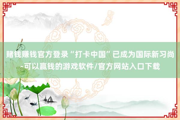 赌钱赚钱官方登录“打卡中国”已成为国际新习尚-可以赢钱的游戏软件/官方网站入口下载