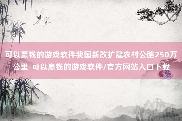 可以赢钱的游戏软件我国新改扩建农村公路250万公里-可以赢钱的游戏软件/官方网站入口下载