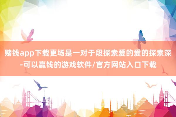赌钱app下载更场是一对于段探索爱的爱的探索深-可以赢钱的游戏软件/官方网站入口下载
