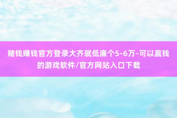 赌钱赚钱官方登录大齐就低廉个5-6万-可以赢钱的游戏软件/官方网站入口下载